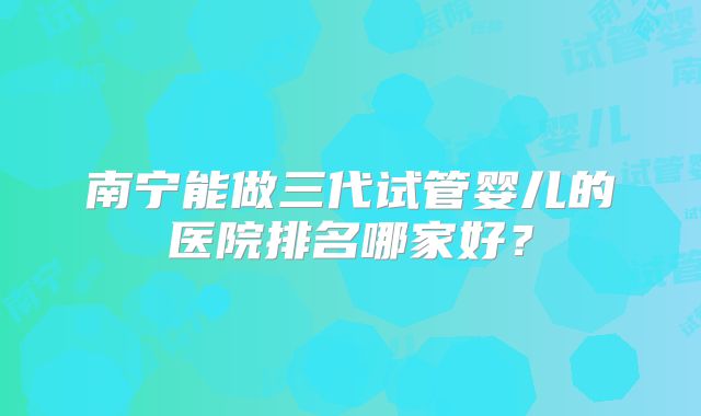 南宁能做三代试管婴儿的医院排名哪家好？