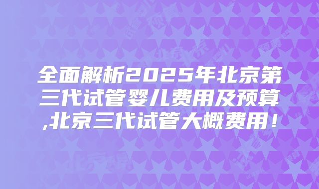 全面解析2025年北京第三代试管婴儿费用及预算,北京三代试管大概费用！