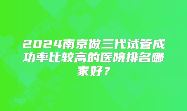 2024南京做三代试管成功率比较高的医院排名哪家好？