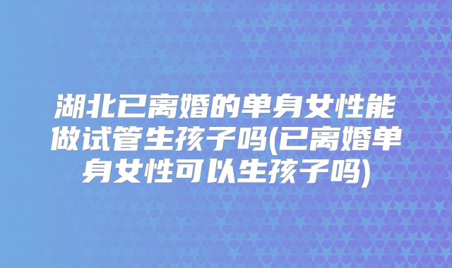 湖北已离婚的单身女性能做试管生孩子吗(已离婚单身女性可以生孩子吗)