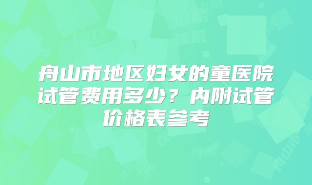 舟山市地区妇女的童医院试管费用多少？内附试管价格表参考