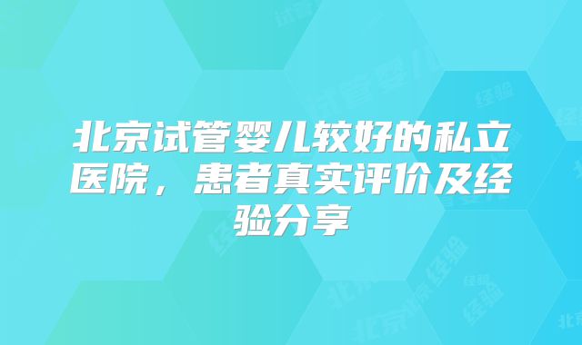 北京试管婴儿较好的私立医院，患者真实评价及经验分享