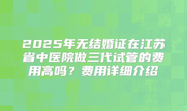 2025年无结婚证在江苏省中医院做三代试管的费用高吗？费用详细介绍