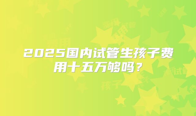 2025国内试管生孩子费用十五万够吗?