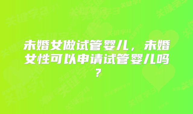 未婚女做试管婴儿，未婚女性可以申请试管婴儿吗？