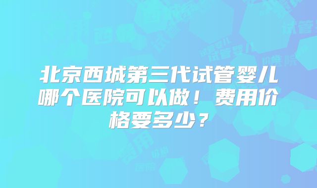 北京西城第三代试管婴儿哪个医院可以做!费用价格要多少?