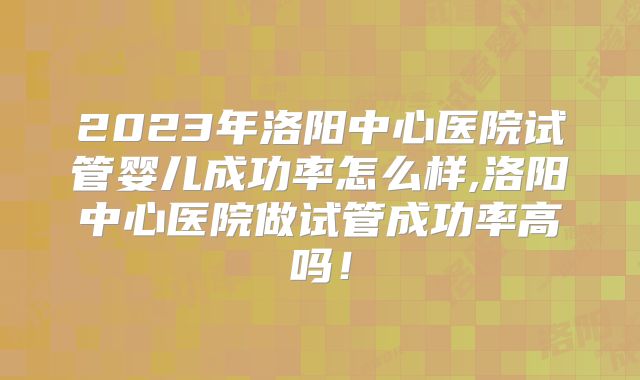 2023年洛阳中心医院试管婴儿成功率怎么样,洛阳中心医院做试管成功率高吗！