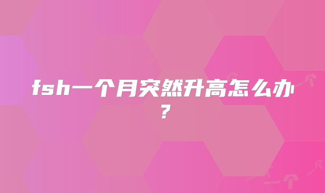 fsh一个月突然升高怎么办？
