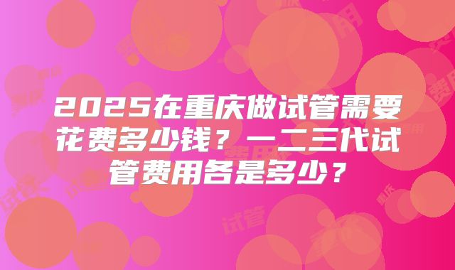 2025在重庆做试管需要花费多少钱?一二三代试管费用各是多少?