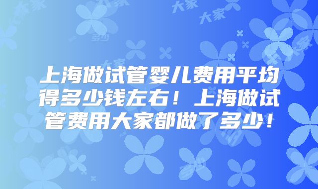 上海做试管婴儿费用平均得多少钱左右!上海做试管费用大家都做了多少!