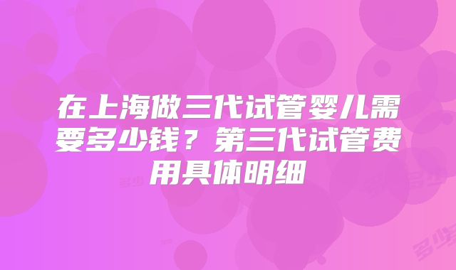 在上海做三代试管婴儿需要多少钱？第三代试管费用具体明细