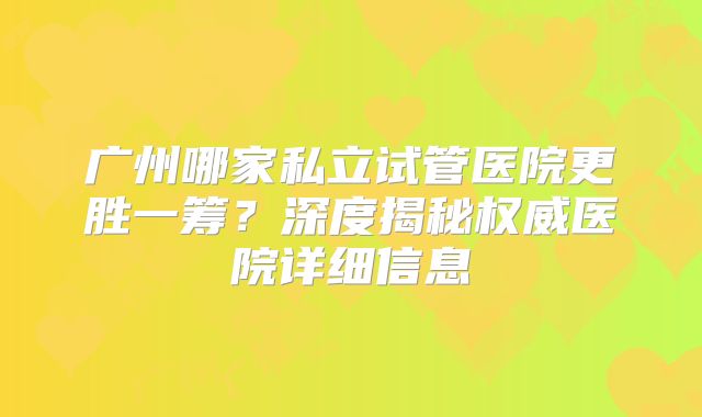 广州哪家私立试管医院更胜一筹？深度揭秘权威医院详细信息