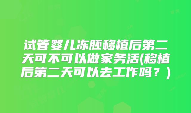 试管婴儿冻胚移植后第二天可不可以做家务活(移植后第二天可以去工作吗？)