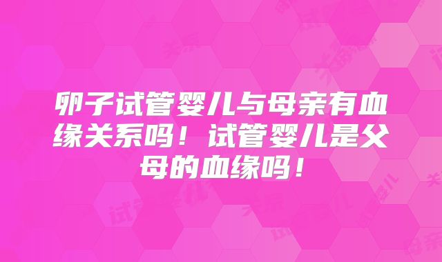 卵子试管婴儿与母亲有血缘关系吗!试管婴儿是父母的血缘吗!
