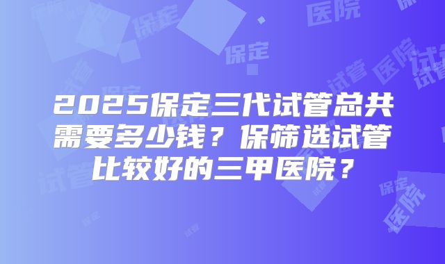 2025保定三代试管总共需要多少钱？保筛选试管比较好的三甲医院？