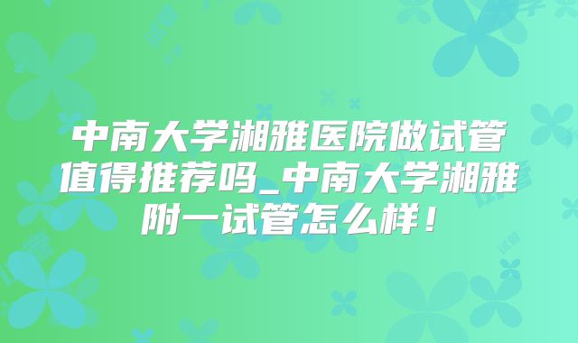 中南大学湘雅医院做试管值得推荐吗_中南大学湘雅附一试管怎么样!