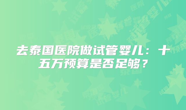 去泰国医院做试管婴儿:十五万预算是否足够?