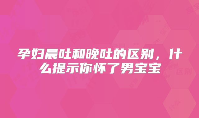 孕妇晨吐和晚吐的区别，什么提示你怀了男宝宝