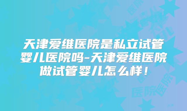 天津爱维医院是私立试管婴儿医院吗-天津爱维医院做试管婴儿怎么样！