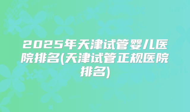 2025年天津试管婴儿医院排名(天津试管正规医院排名)