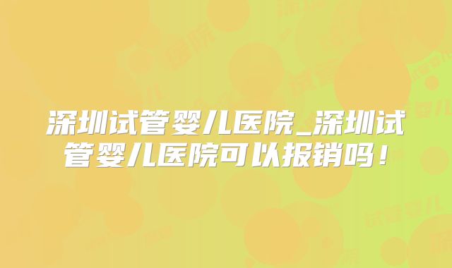 深圳试管婴儿医院_深圳试管婴儿医院可以报销吗！