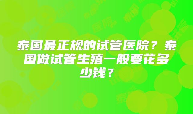 泰国最正规的试管医院？泰国做试管生殖一般要花多少钱？