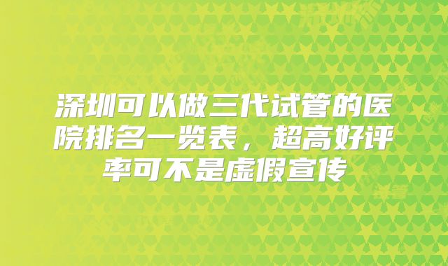 深圳可以做三代试管的医院排名一览表,超高好评率可不是虚假宣传