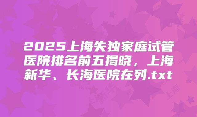 2025上海失独家庭试管医院排名前五揭晓，上海新华、长海医院在列.txt