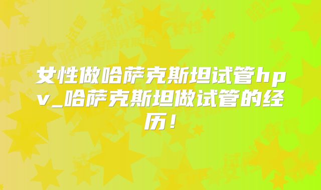 女性做哈萨克斯坦试管hpv_哈萨克斯坦做试管的经历!