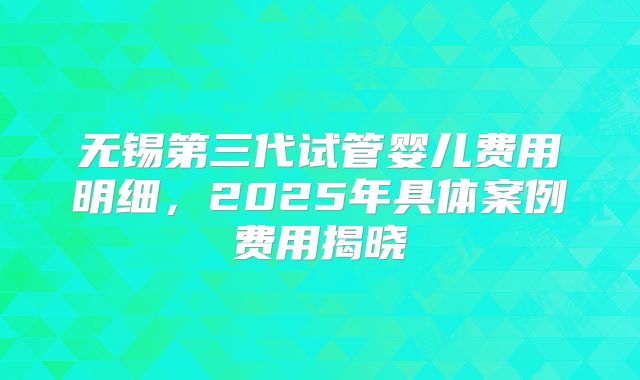 无锡第三代试管婴儿费用明细，2025年具体案例费用揭晓
