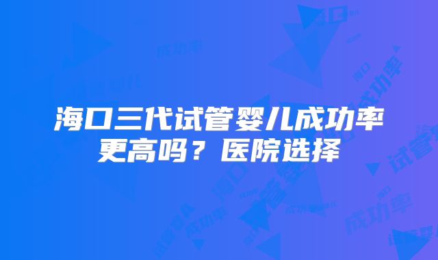 海口三代试管婴儿成功率更高吗？医院选择