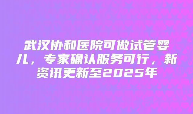 武汉协和医院可做试管婴儿，专家确认服务可行，新资讯更新至2025年