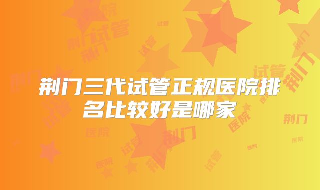 荆门三代试管正规医院排名比较好是哪家