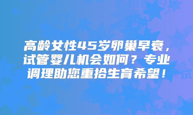 高龄女性45岁卵巢早衰，试管婴儿机会如何？专业调理助您重拾生育希望！