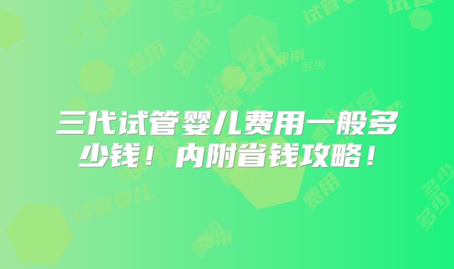 三代试管婴儿费用一般多少钱！内附省钱攻略！