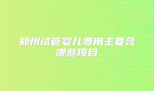 郑州试管婴儿费用主要含哪些项目