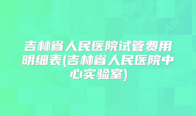 吉林省人民医院试管费用明细表(吉林省人民医院中心实验室)