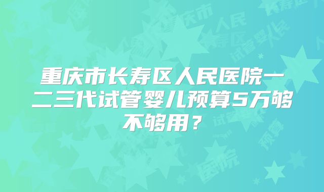 重庆市长寿区人民医院一二三代试管婴儿预算5万够不够用？