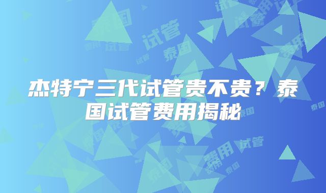 杰特宁三代试管贵不贵？泰国试管费用揭秘