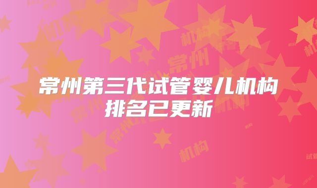 常州第三代试管婴儿机构排名已更新