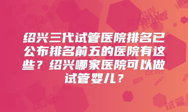 绍兴三代试管医院排名已公布排名前五的医院有这些?绍兴哪家医院可以做试管婴儿?