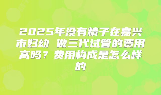 2025年没有精子在嘉兴市妇幼 做三代试管的费用高吗？费用构成是怎么样的