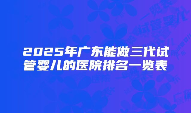 2025年广东能做三代试管婴儿的医院排名一览表