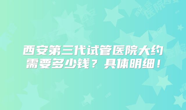西安第三代试管医院大约需要多少钱?具体明细!