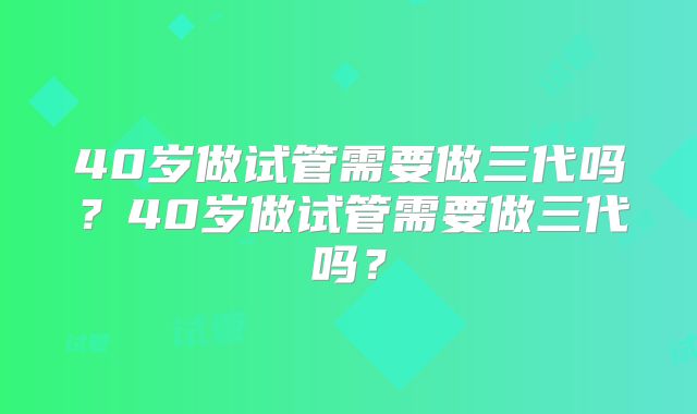 40岁做试管需要做三代吗?40岁做试管需要做三代吗?