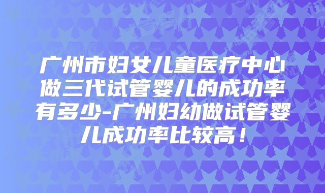 广州市妇女儿童医疗中心做三代试管婴儿的成功率有多少-广州妇幼做试管婴儿成功率比较高！
