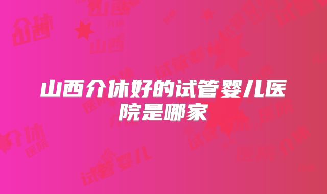 山西介休好的试管婴儿医院是哪家