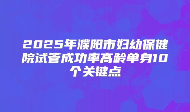 2025年濮阳市妇幼保健院试管成功率高龄单身10个关键点