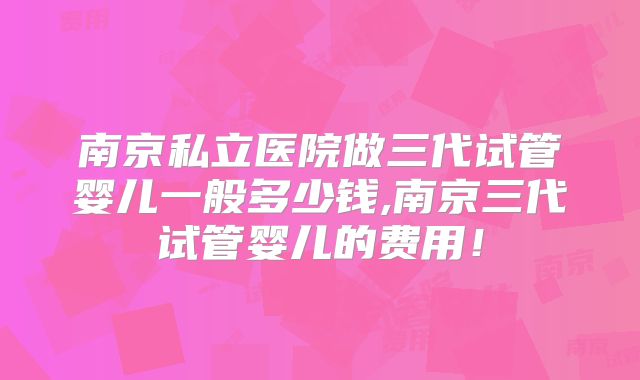 南京私立医院做三代试管婴儿一般多少钱,南京三代试管婴儿的费用！