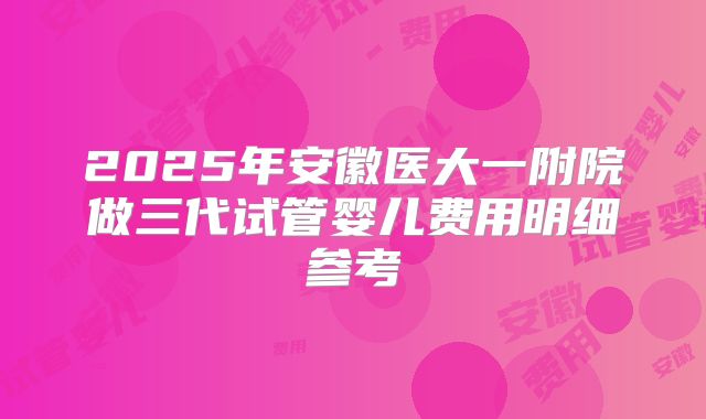 2025年安徽医大一附院做三代试管婴儿费用明细参考